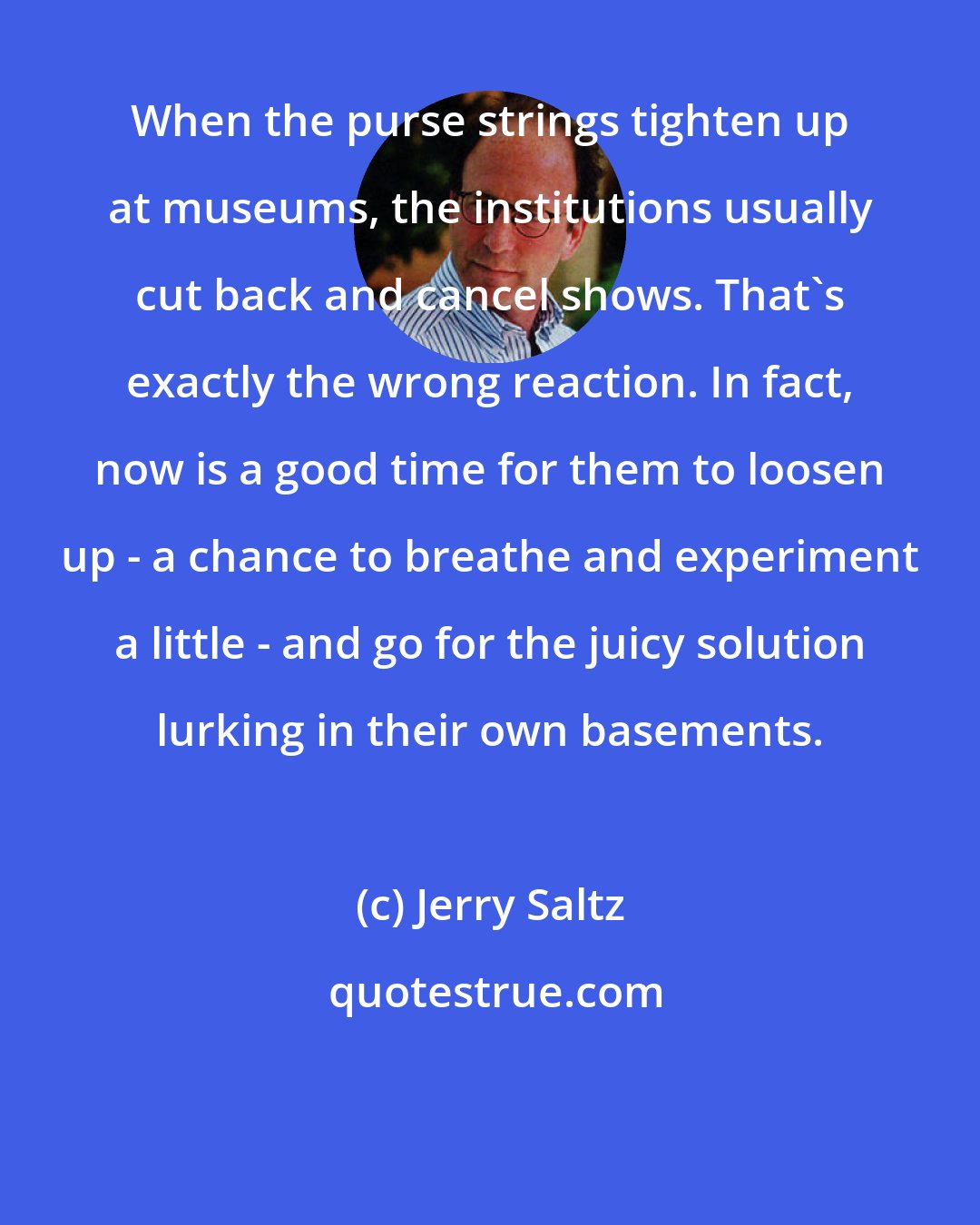 Jerry Saltz: When the purse strings tighten up at museums, the institutions usually cut back and cancel shows. That's exactly the wrong reaction. In fact, now is a good time for them to loosen up - a chance to breathe and experiment a little - and go for the juicy solution lurking in their own basements.