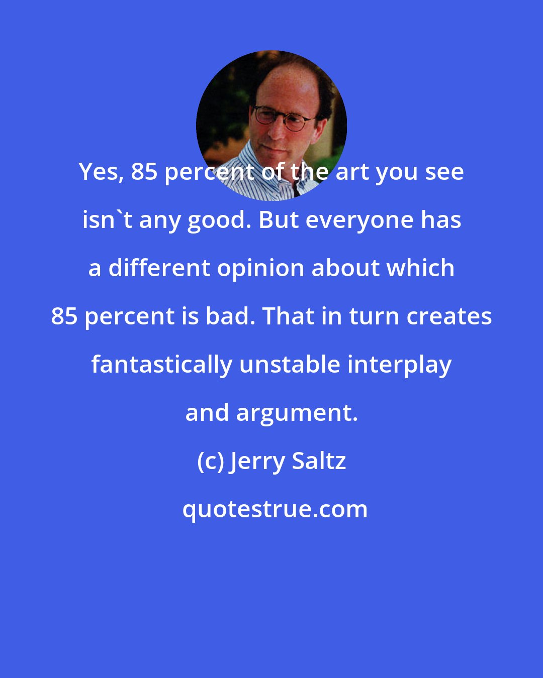 Jerry Saltz: Yes, 85 percent of the art you see isn't any good. But everyone has a different opinion about which 85 percent is bad. That in turn creates fantastically unstable interplay and argument.