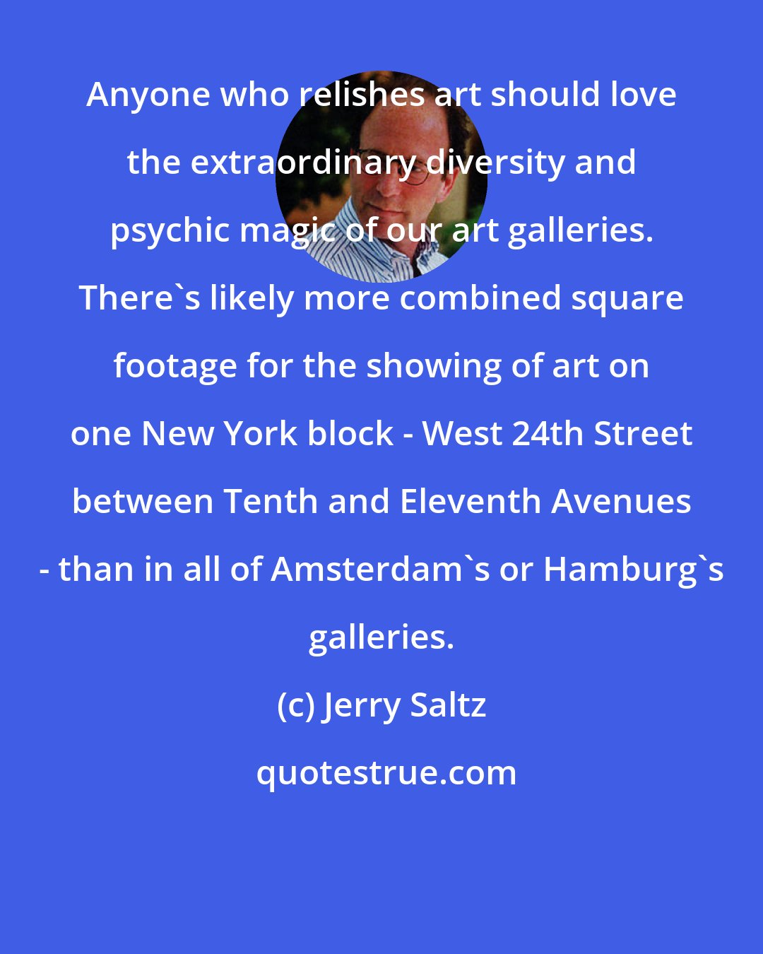 Jerry Saltz: Anyone who relishes art should love the extraordinary diversity and psychic magic of our art galleries. There's likely more combined square footage for the showing of art on one New York block - West 24th Street between Tenth and Eleventh Avenues - than in all of Amsterdam's or Hamburg's galleries.