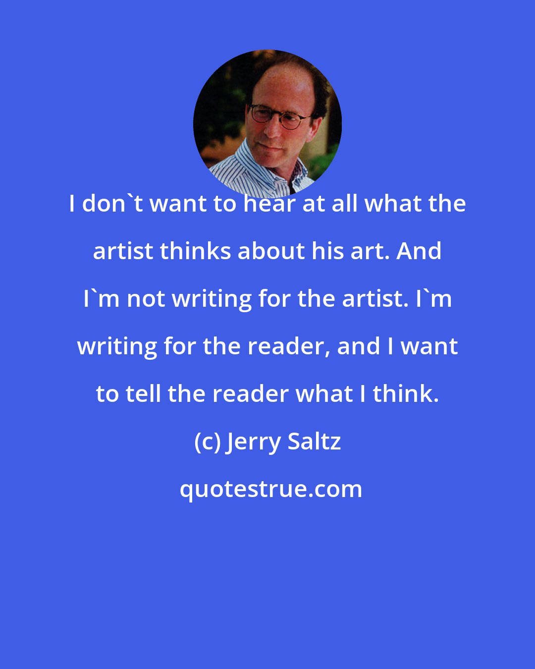 Jerry Saltz: I don't want to hear at all what the artist thinks about his art. And I'm not writing for the artist. I'm writing for the reader, and I want to tell the reader what I think.