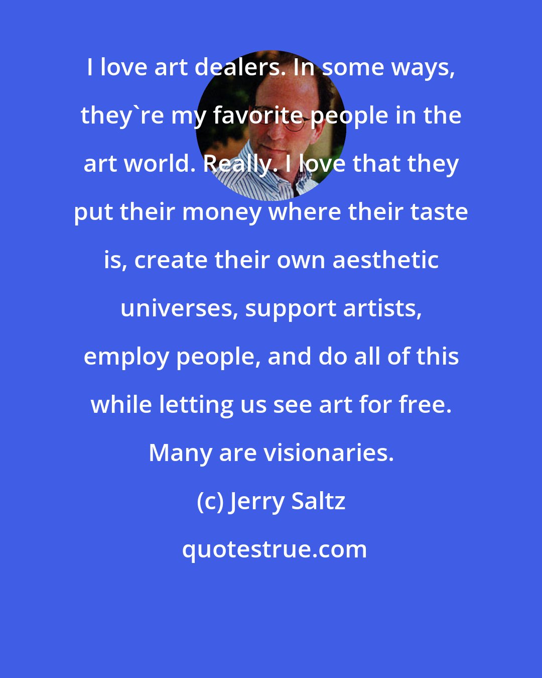 Jerry Saltz: I love art dealers. In some ways, they're my favorite people in the art world. Really. I love that they put their money where their taste is, create their own aesthetic universes, support artists, employ people, and do all of this while letting us see art for free. Many are visionaries.