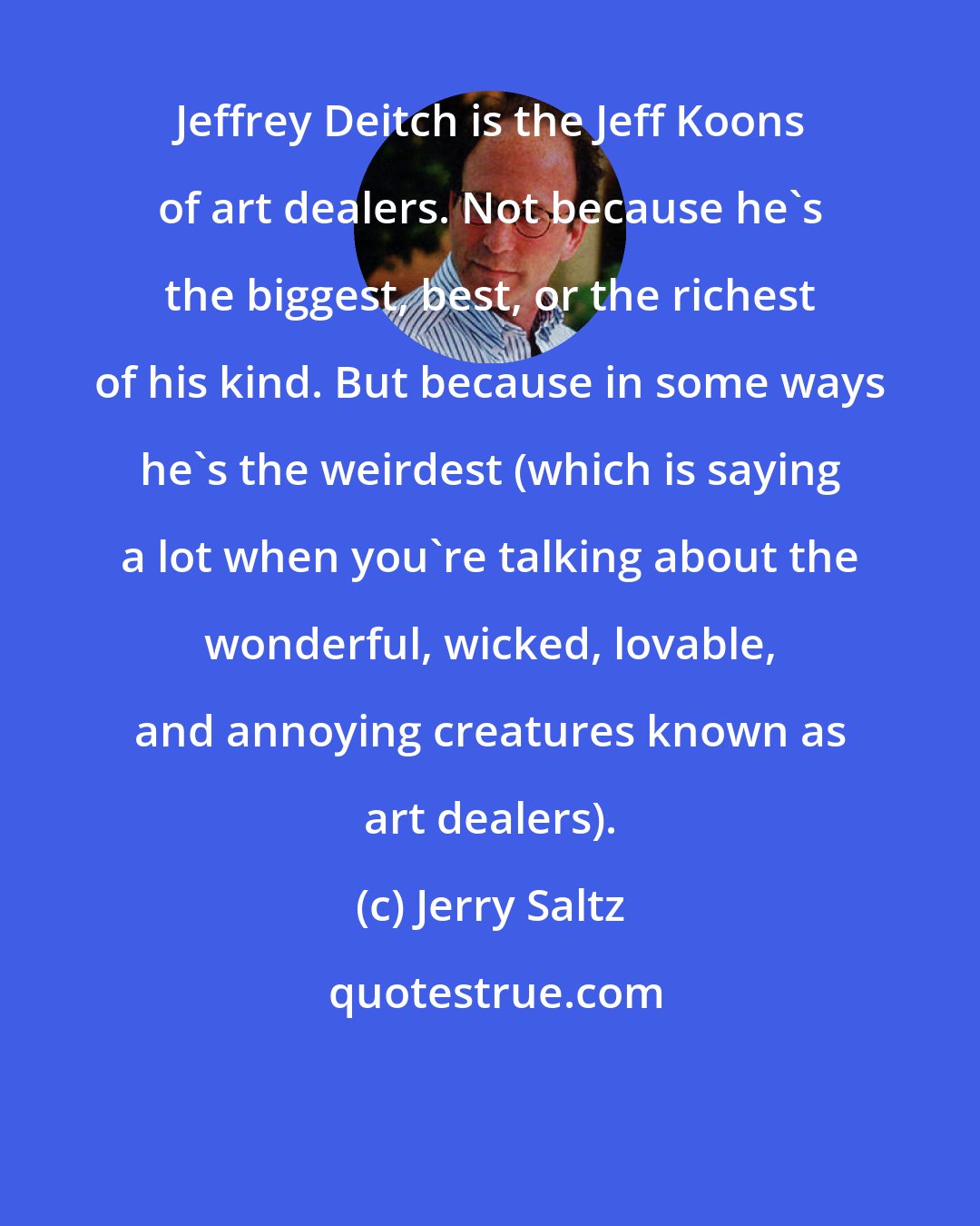 Jerry Saltz: Jeffrey Deitch is the Jeff Koons of art dealers. Not because he's the biggest, best, or the richest of his kind. But because in some ways he's the weirdest (which is saying a lot when you're talking about the wonderful, wicked, lovable, and annoying creatures known as art dealers).