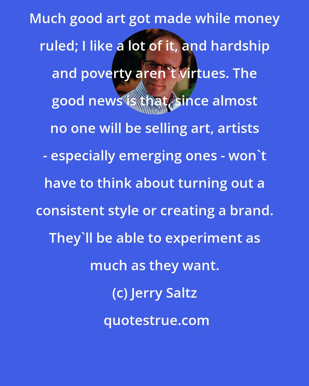 Jerry Saltz: Much good art got made while money ruled; I like a lot of it, and hardship and poverty aren't virtues. The good news is that, since almost no one will be selling art, artists - especially emerging ones - won't have to think about turning out a consistent style or creating a brand. They'll be able to experiment as much as they want.