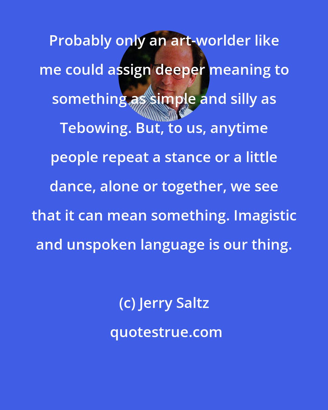 Jerry Saltz: Probably only an art-worlder like me could assign deeper meaning to something as simple and silly as Tebowing. But, to us, anytime people repeat a stance or a little dance, alone or together, we see that it can mean something. Imagistic and unspoken language is our thing.