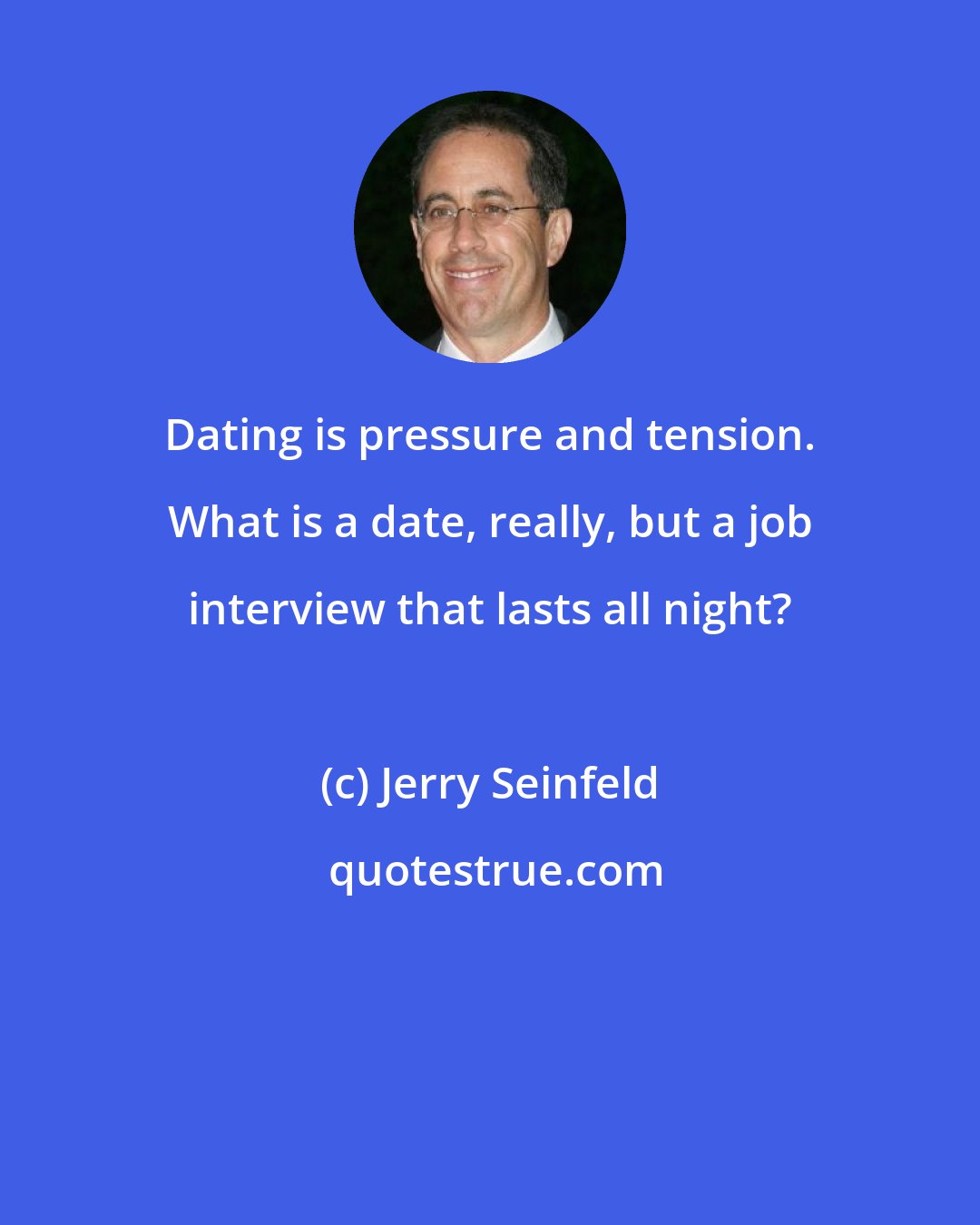 Jerry Seinfeld: Dating is pressure and tension. What is a date, really, but a job interview that lasts all night?