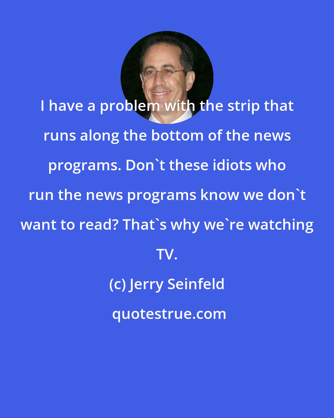 Jerry Seinfeld: I have a problem with the strip that runs along the bottom of the news programs. Don't these idiots who run the news programs know we don't want to read? That's why we're watching TV.