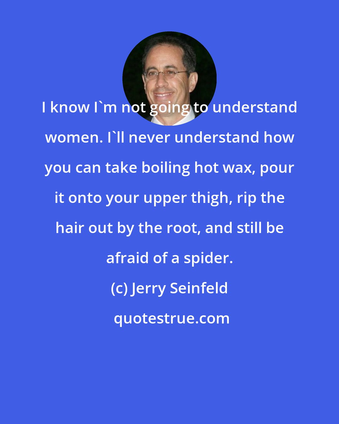 Jerry Seinfeld: I know I'm not going to understand women. I'll never understand how you can take boiling hot wax, pour it onto your upper thigh, rip the hair out by the root, and still be afraid of a spider.