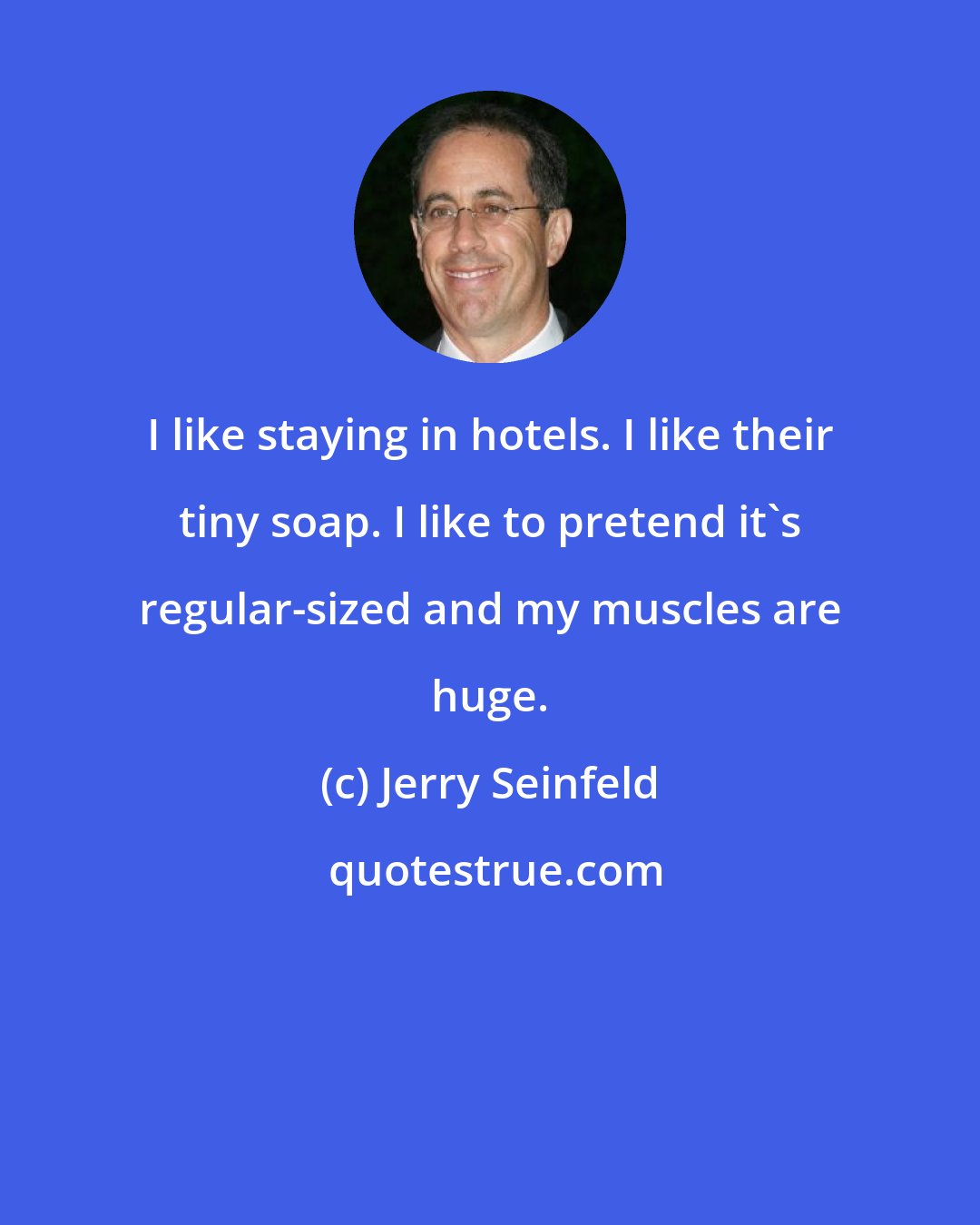 Jerry Seinfeld: I like staying in hotels. I like their tiny soap. I like to pretend it's regular-sized and my muscles are huge.