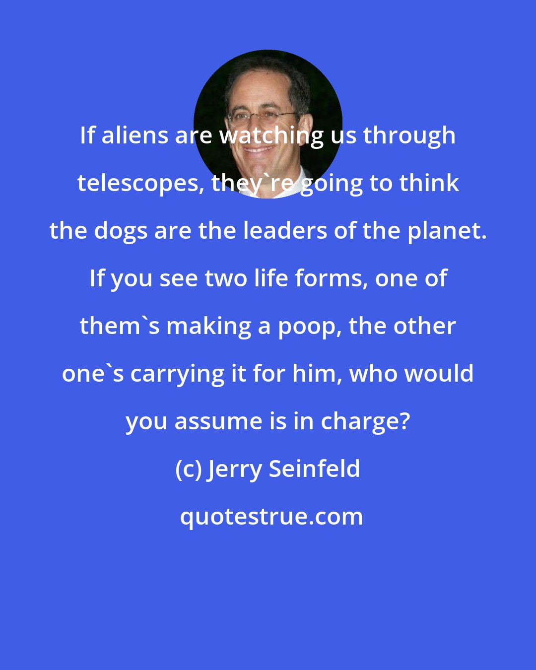 Jerry Seinfeld: If aliens are watching us through telescopes, they're going to think the dogs are the leaders of the planet. If you see two life forms, one of them's making a poop, the other one's carrying it for him, who would you assume is in charge?