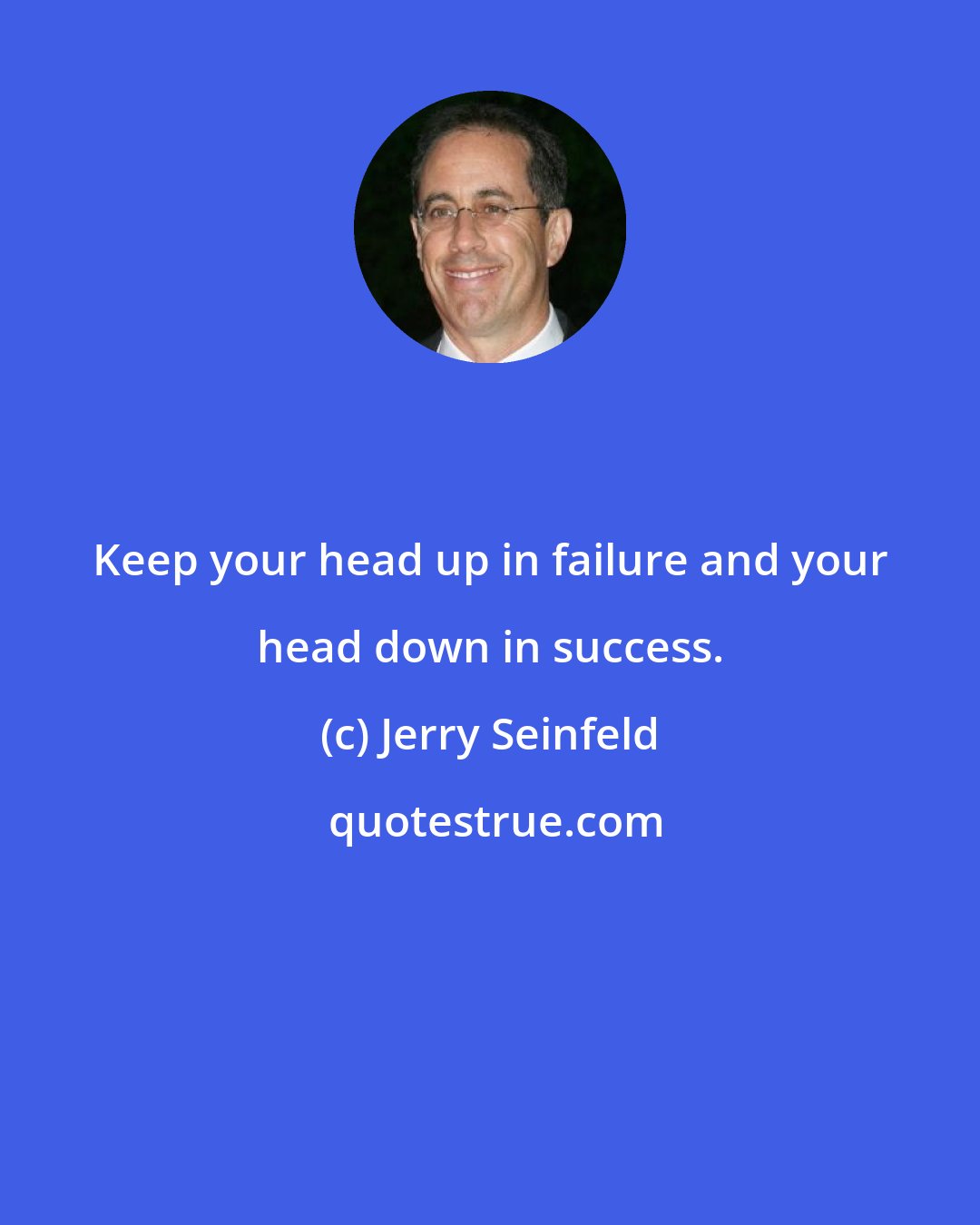 Jerry Seinfeld: Keep your head up in failure and your head down in success.