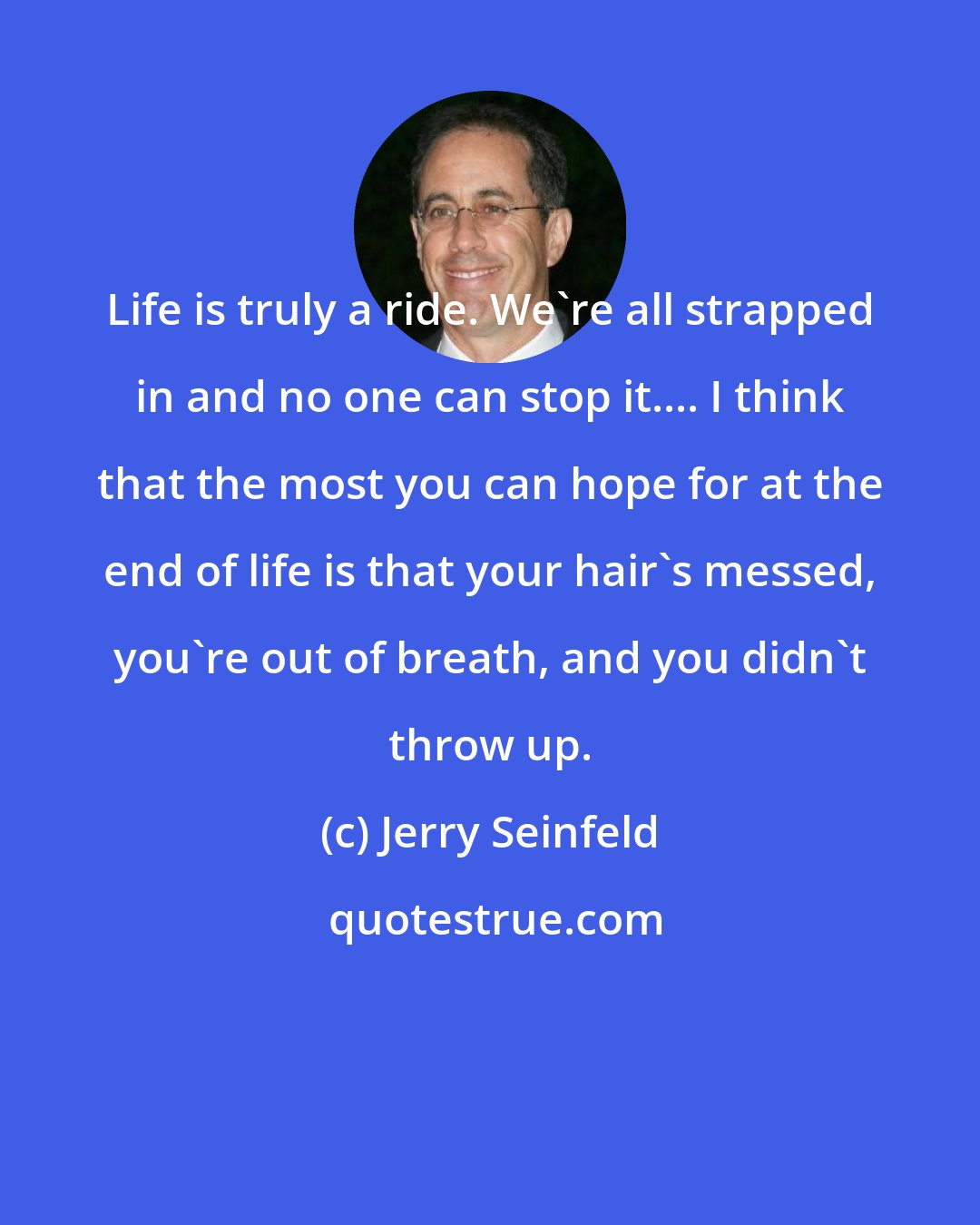 Jerry Seinfeld: Life is truly a ride. We're all strapped in and no one can stop it.... I think that the most you can hope for at the end of life is that your hair's messed, you're out of breath, and you didn't throw up.