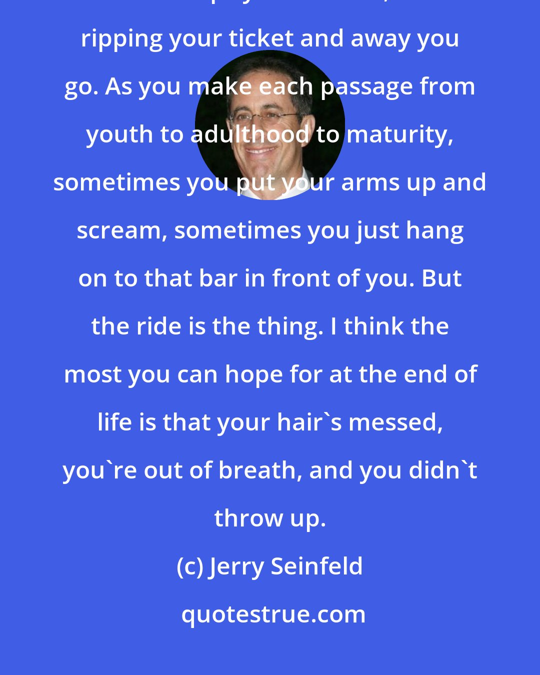 Jerry Seinfeld: Life is truly a ride. We're all strapped in and no one can stop it. When the doctor slaps your behind, he's ripping your ticket and away you go. As you make each passage from youth to adulthood to maturity, sometimes you put your arms up and scream, sometimes you just hang on to that bar in front of you. But the ride is the thing. I think the most you can hope for at the end of life is that your hair's messed, you're out of breath, and you didn't throw up.