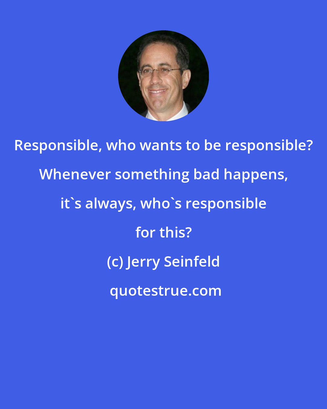 Jerry Seinfeld: Responsible, who wants to be responsible? Whenever something bad happens, it's always, who's responsible for this?