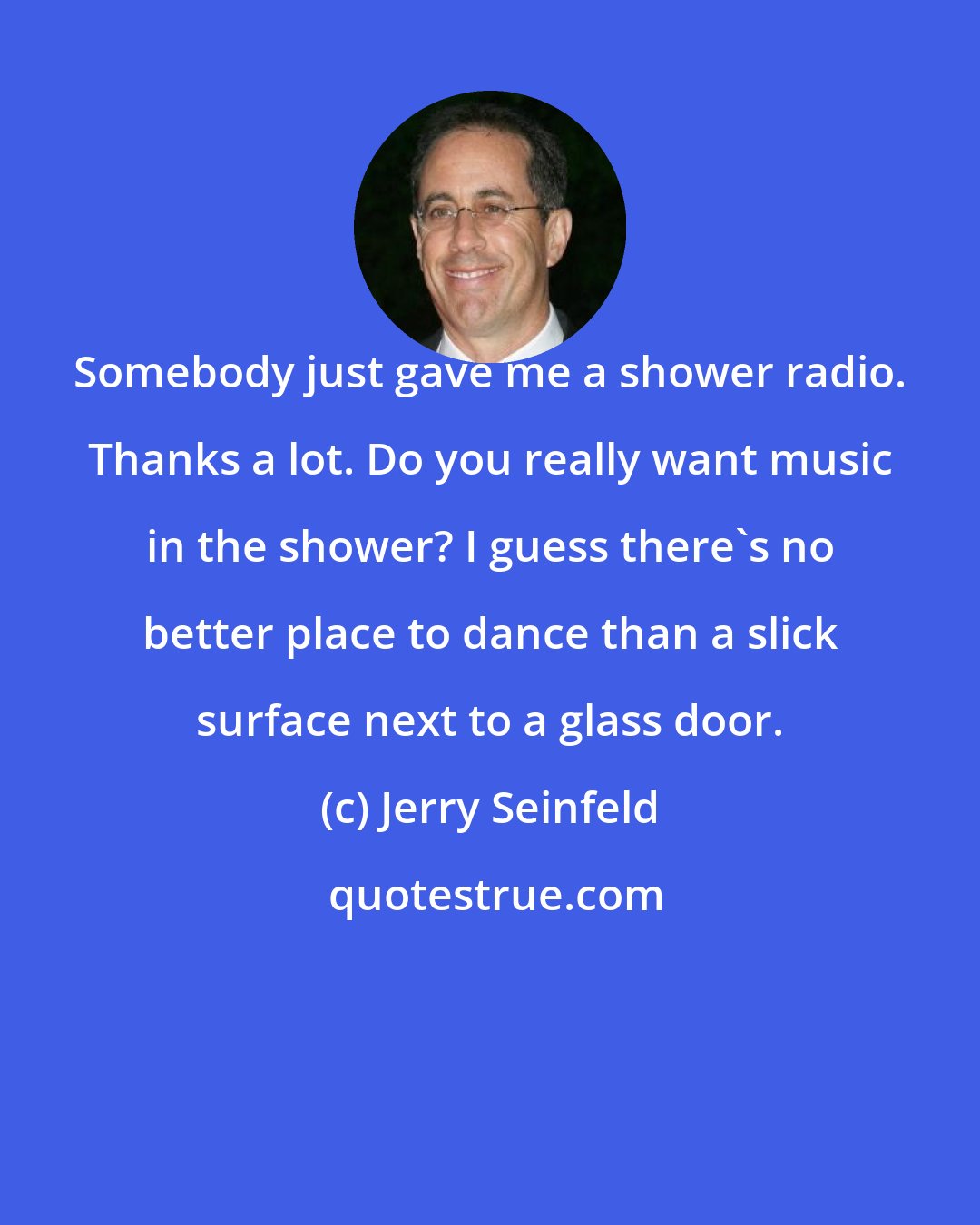 Jerry Seinfeld: Somebody just gave me a shower radio. Thanks a lot. Do you really want music in the shower? I guess there's no better place to dance than a slick surface next to a glass door.