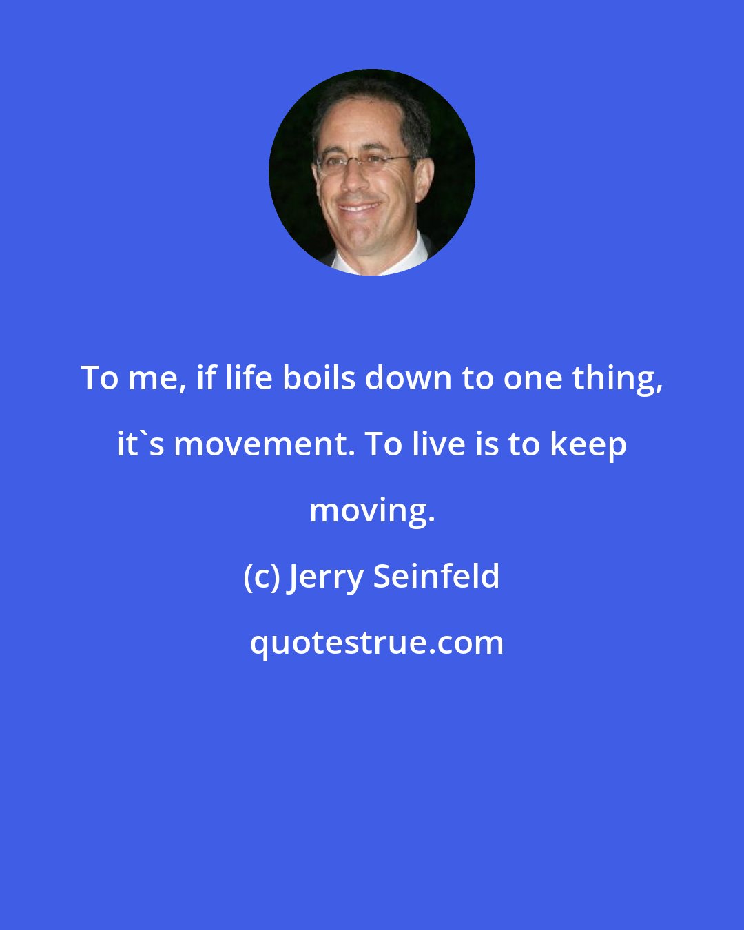 Jerry Seinfeld: To me, if life boils down to one thing, it's movement. To live is to keep moving.