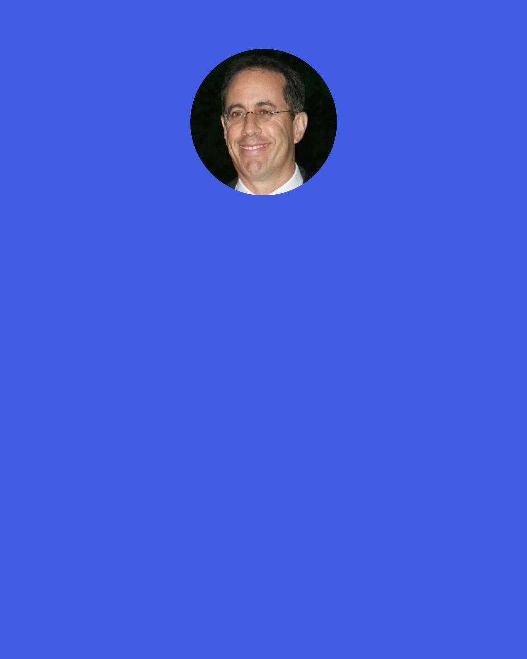 Jerry Seinfeld: Did you ever notice, when you are sitting at a red light, that when the person in front of you pulls up a couple of inches, you are compelled to move up too? Do we really think we are making progress toward our destination? "Whew, I thought we would be late, but now that I am nine inches closer, I can stop for coffee and a danish!"