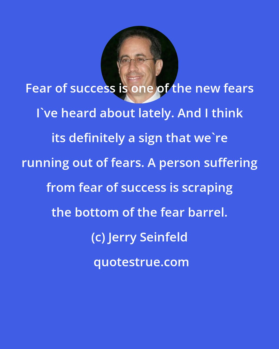 Jerry Seinfeld: Fear of success is one of the new fears I've heard about lately. And I think its definitely a sign that we're running out of fears. A person suffering from fear of success is scraping the bottom of the fear barrel.