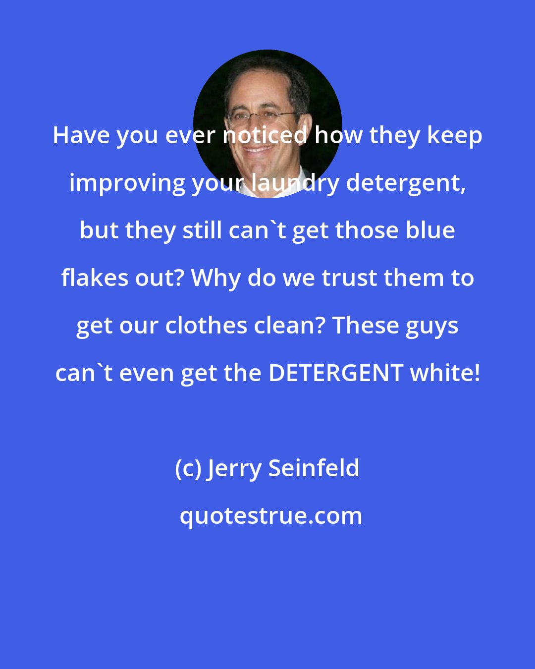 Jerry Seinfeld: Have you ever noticed how they keep improving your laundry detergent, but they still can't get those blue flakes out? Why do we trust them to get our clothes clean? These guys can't even get the DETERGENT white!