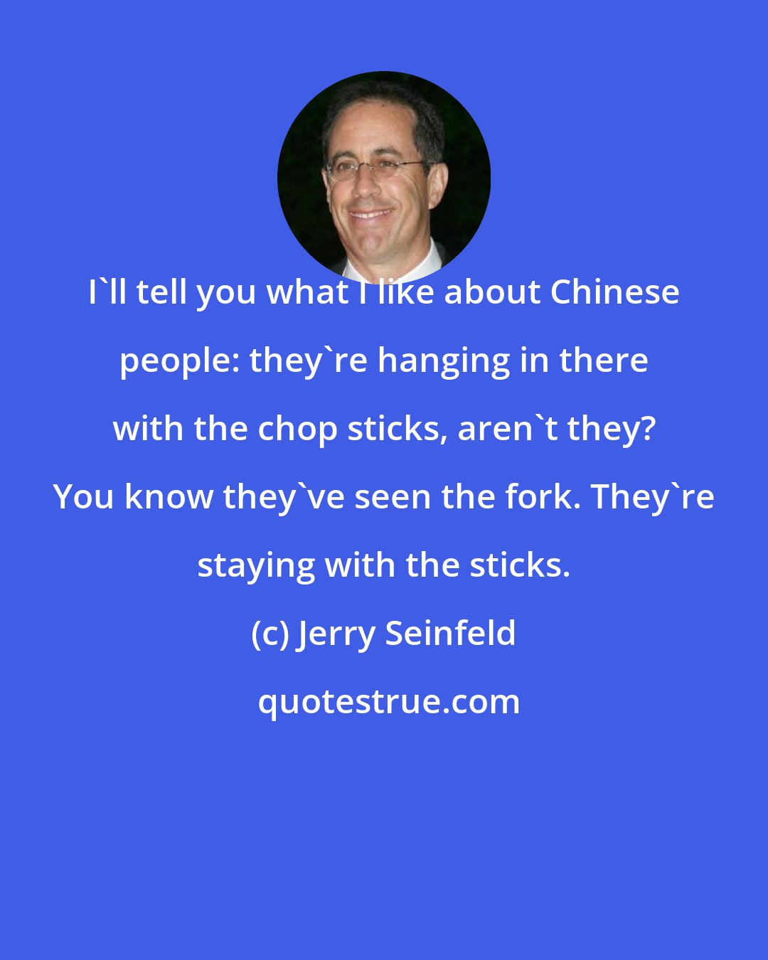 Jerry Seinfeld: I'll tell you what I like about Chinese people: they're hanging in there with the chop sticks, aren't they? You know they've seen the fork. They're staying with the sticks.