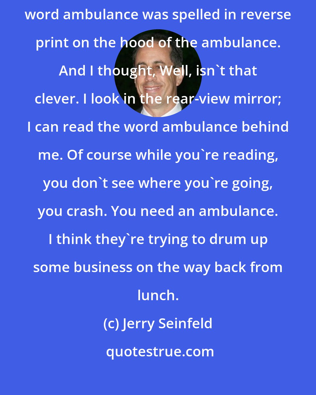 Jerry Seinfeld: I was in front of an ambulance the other day, and I noticed that the word ambulance was spelled in reverse print on the hood of the ambulance. And I thought, Well, isn't that clever. I look in the rear-view mirror; I can read the word ambulance behind me. Of course while you're reading, you don't see where you're going, you crash. You need an ambulance. I think they're trying to drum up some business on the way back from lunch.