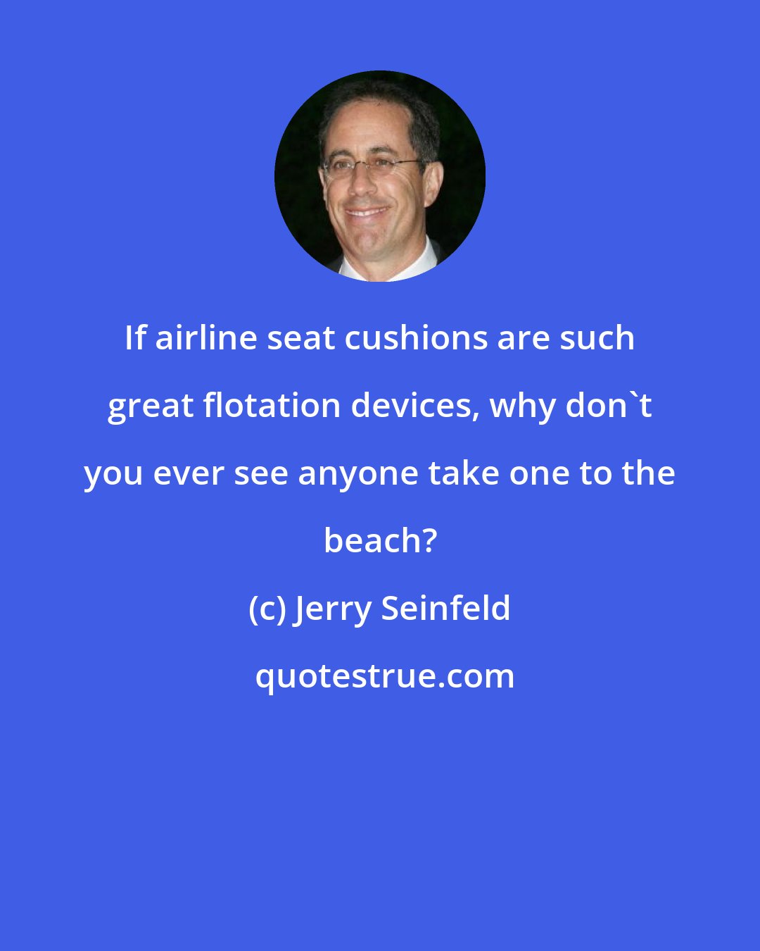 Jerry Seinfeld: If airline seat cushions are such great flotation devices, why don't you ever see anyone take one to the beach?