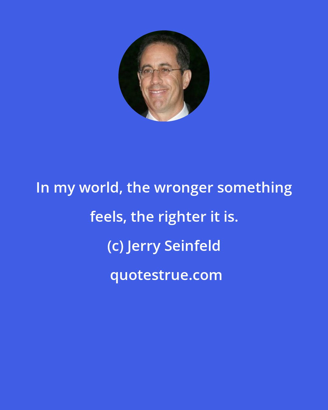 Jerry Seinfeld: In my world, the wronger something feels, the righter it is.