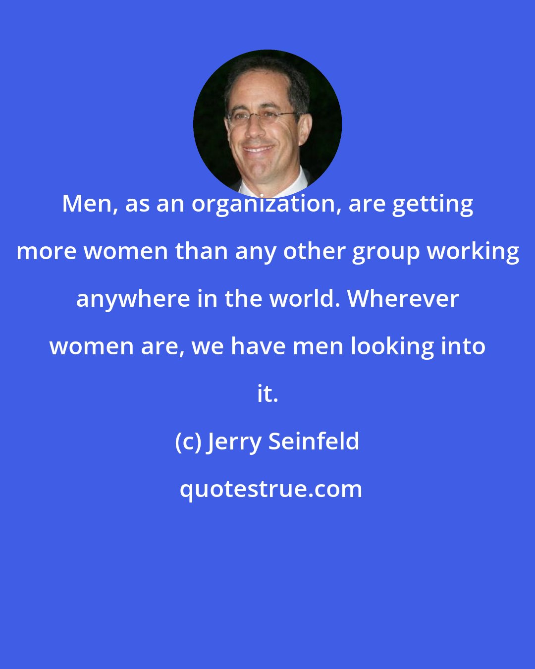 Jerry Seinfeld: Men, as an organization, are getting more women than any other group working anywhere in the world. Wherever women are, we have men looking into it.