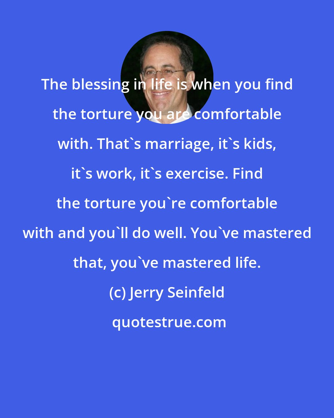 Jerry Seinfeld: The blessing in life is when you find the torture you are comfortable with. That's marriage, it's kids, it's work, it's exercise. Find the torture you're comfortable with and you'll do well. You've mastered that, you've mastered life.