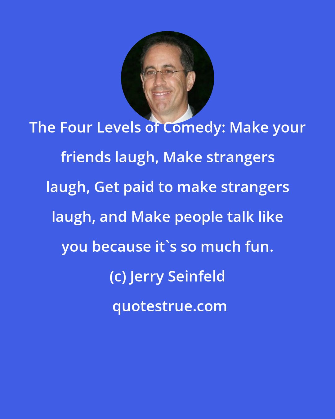 Jerry Seinfeld: The Four Levels of Comedy: Make your friends laugh, Make strangers laugh, Get paid to make strangers laugh, and Make people talk like you because it's so much fun.