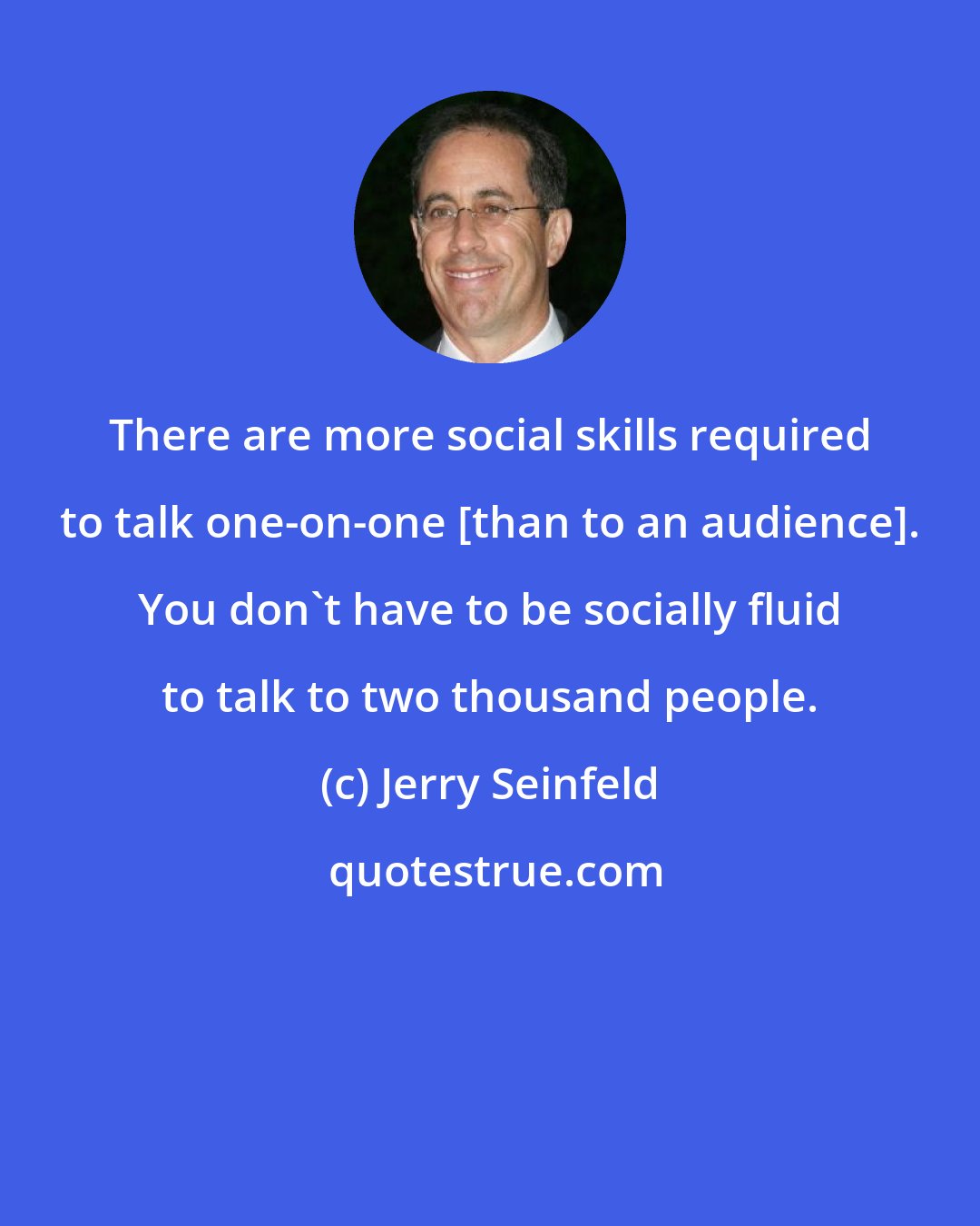 Jerry Seinfeld: There are more social skills required to talk one-on-one [than to an audience]. You don't have to be socially fluid to talk to two thousand people.