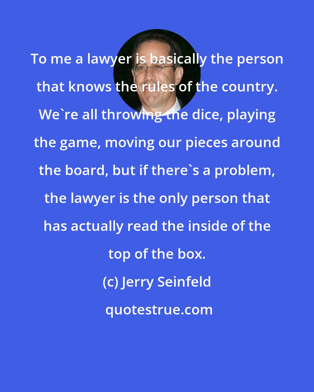 Jerry Seinfeld: To me a lawyer is basically the person that knows the rules of the country. We're all throwing the dice, playing the game, moving our pieces around the board, but if there's a problem, the lawyer is the only person that has actually read the inside of the top of the box.