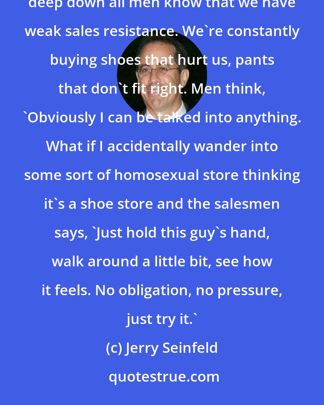 Jerry Seinfeld: What causes homophobia? What is it that makes the heterosexual man worry about this? I think it's because deep down all men know that we have weak sales resistance. We're constantly buying shoes that hurt us, pants that don't fit right. Men think, 'Obviously I can be talked into anything. What if I accidentally wander into some sort of homosexual store thinking it's a shoe store and the salesmen says, 'Just hold this guy's hand, walk around a little bit, see how it feels. No obligation, no pressure, just try it.'