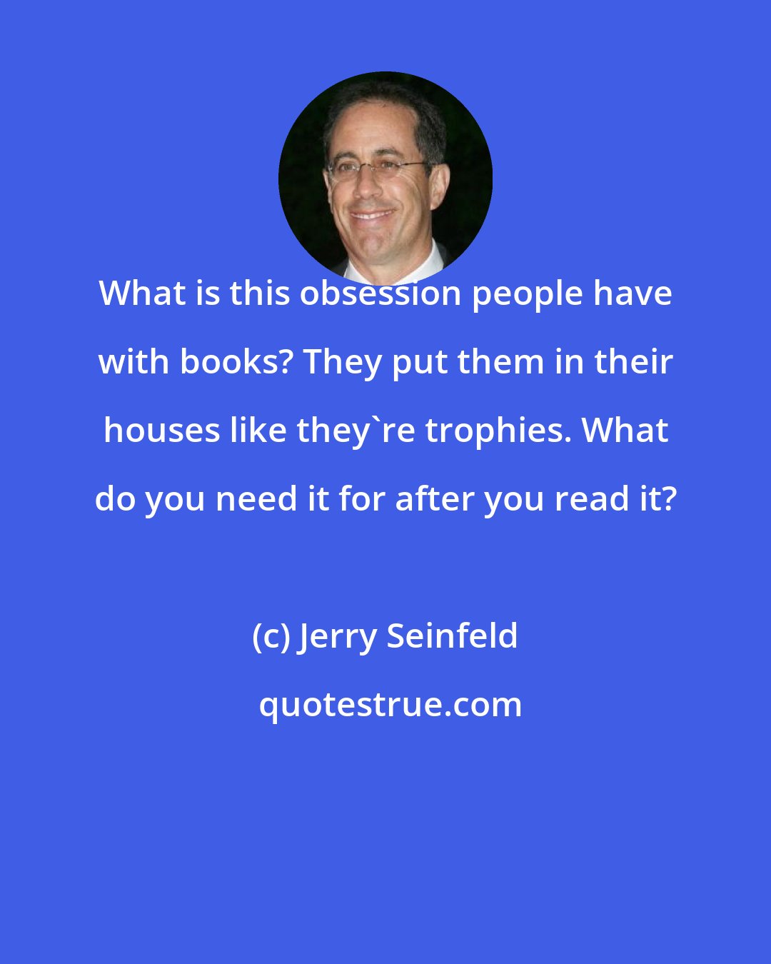 Jerry Seinfeld: What is this obsession people have with books? They put them in their houses like they're trophies. What do you need it for after you read it?