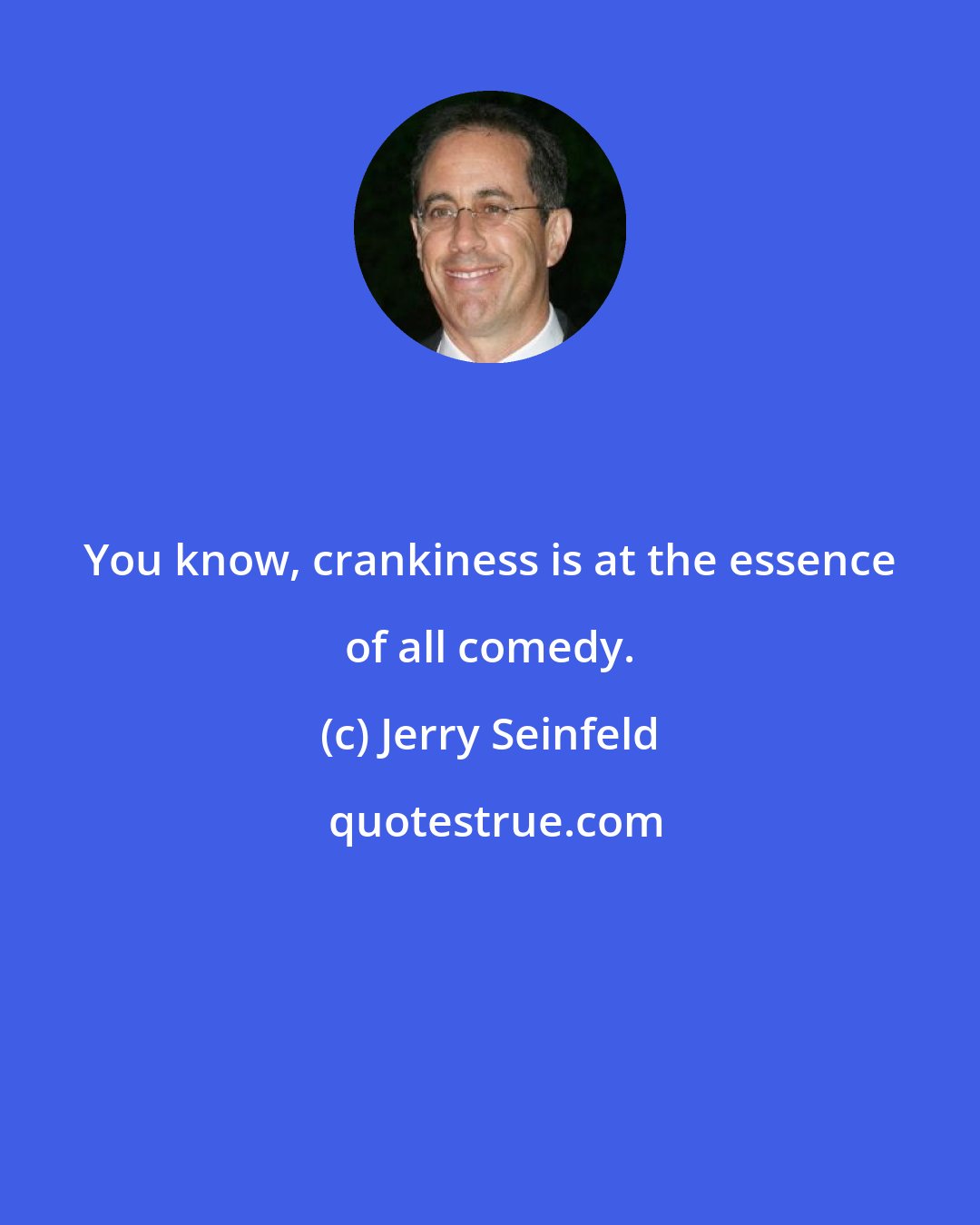 Jerry Seinfeld: You know, crankiness is at the essence of all comedy.