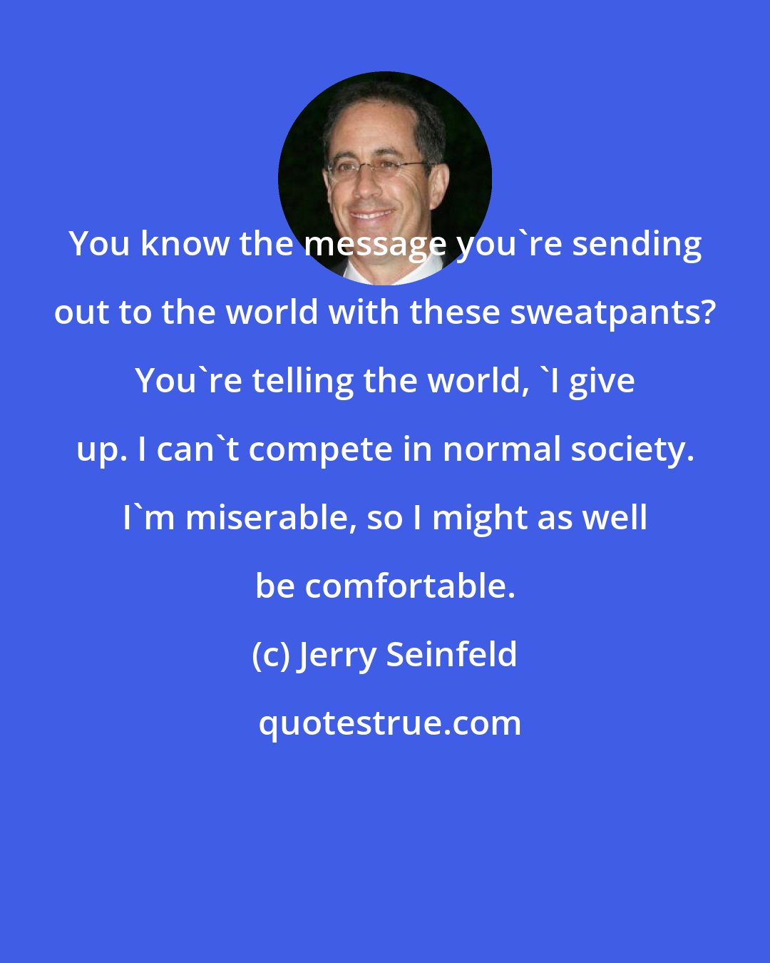 Jerry Seinfeld: You know the message you're sending out to the world with these sweatpants? You're telling the world, 'I give up. I can't compete in normal society. I'm miserable, so I might as well be comfortable.