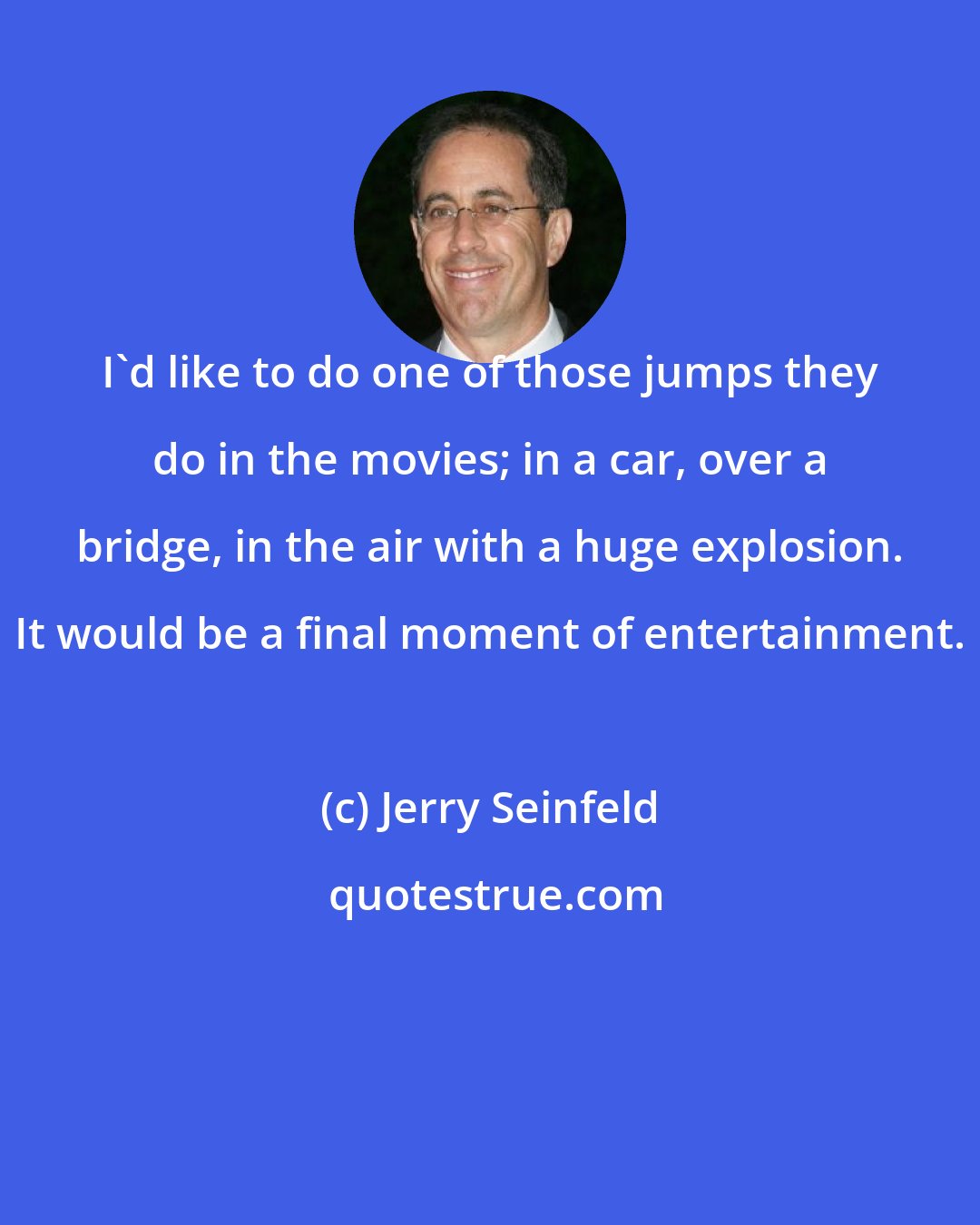 Jerry Seinfeld: I'd like to do one of those jumps they do in the movies; in a car, over a bridge, in the air with a huge explosion. It would be a final moment of entertainment.