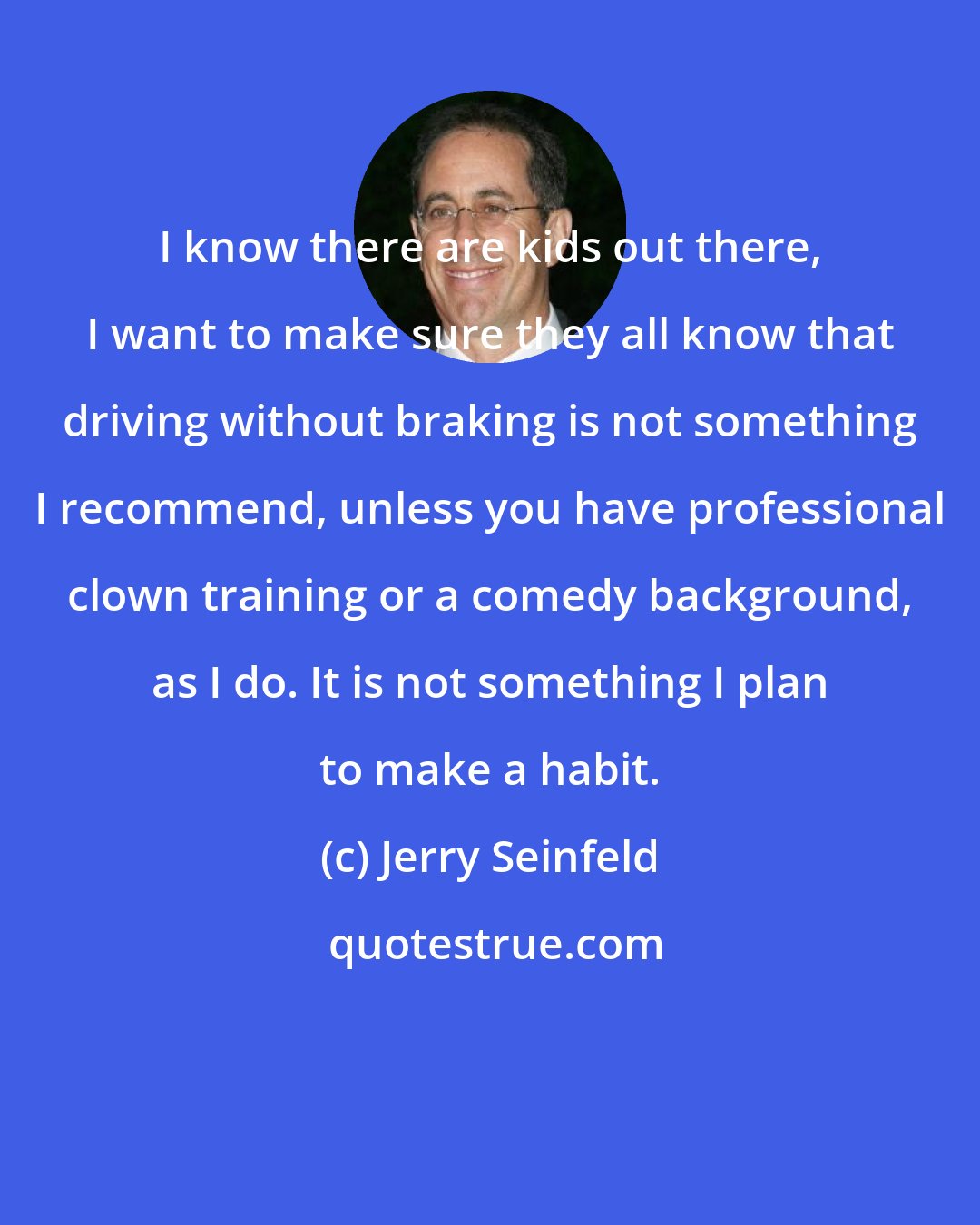 Jerry Seinfeld: I know there are kids out there, I want to make sure they all know that driving without braking is not something I recommend, unless you have professional clown training or a comedy background, as I do. It is not something I plan to make a habit.