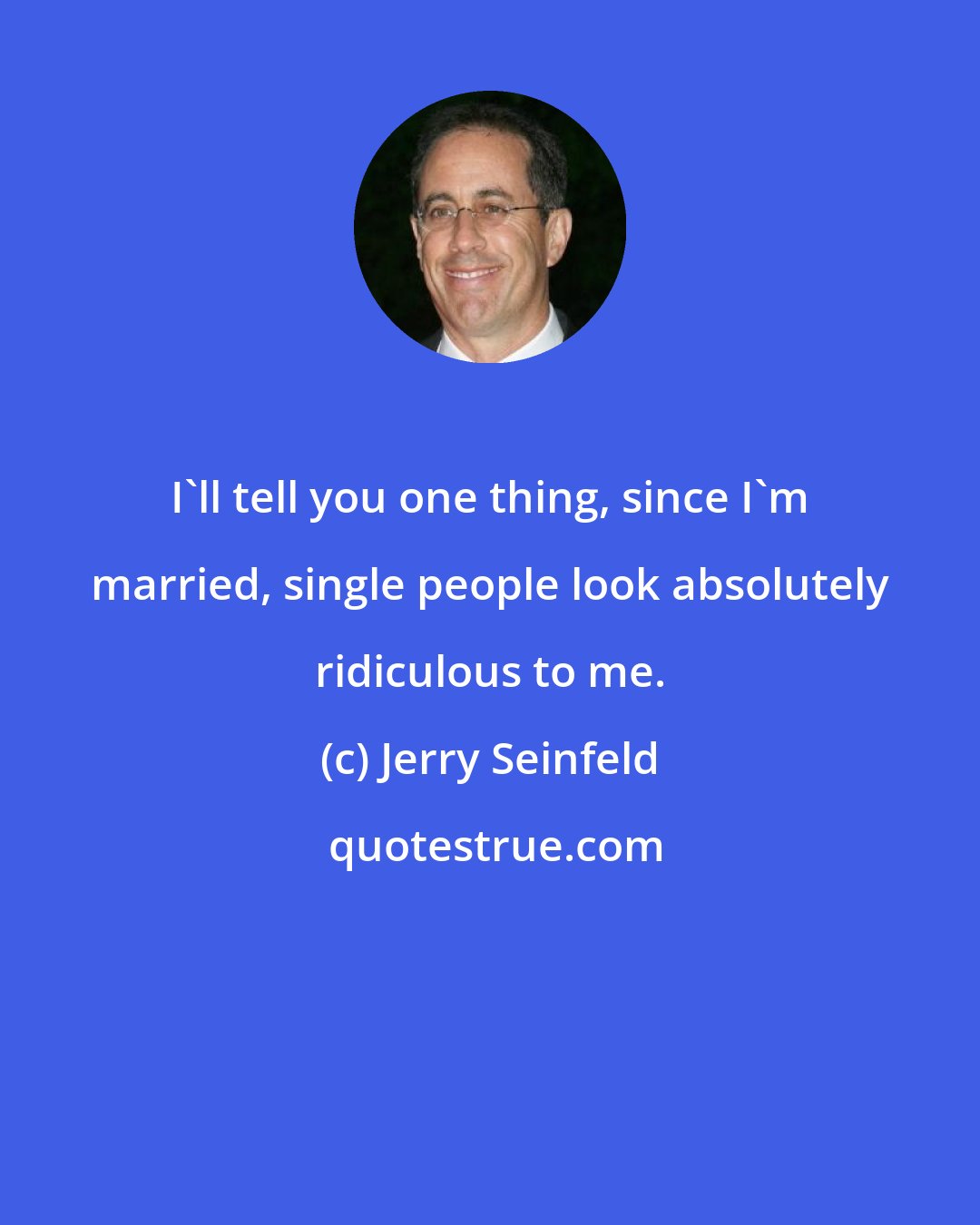 Jerry Seinfeld: I'll tell you one thing, since I'm married, single people look absolutely ridiculous to me.