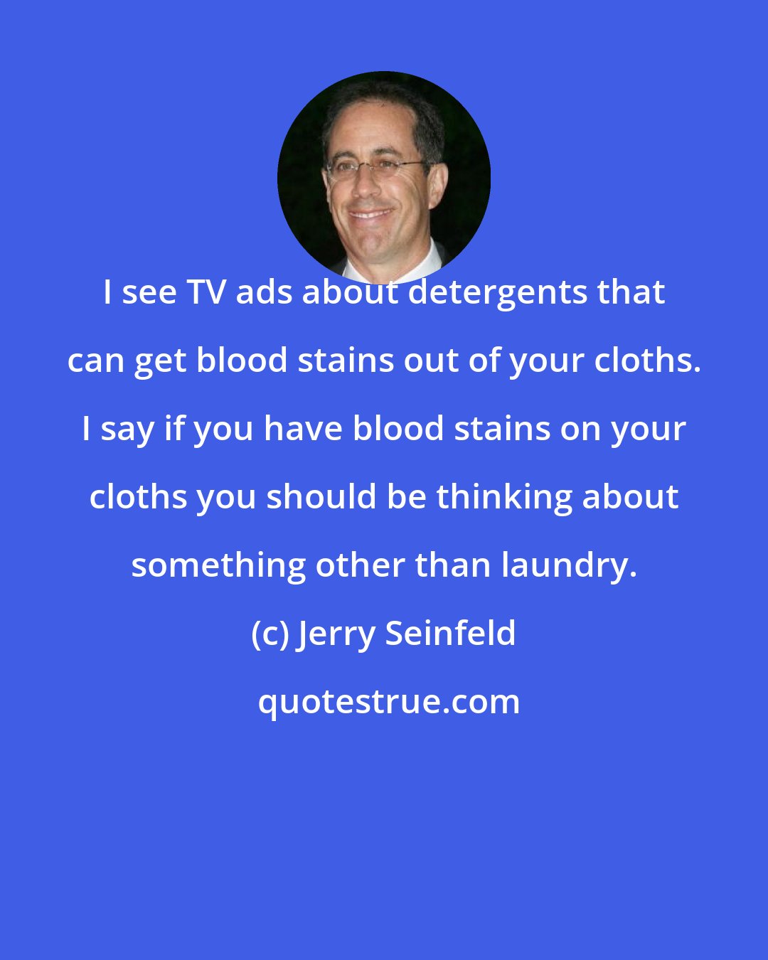 Jerry Seinfeld: I see TV ads about detergents that can get blood stains out of your cloths. I say if you have blood stains on your cloths you should be thinking about something other than laundry.