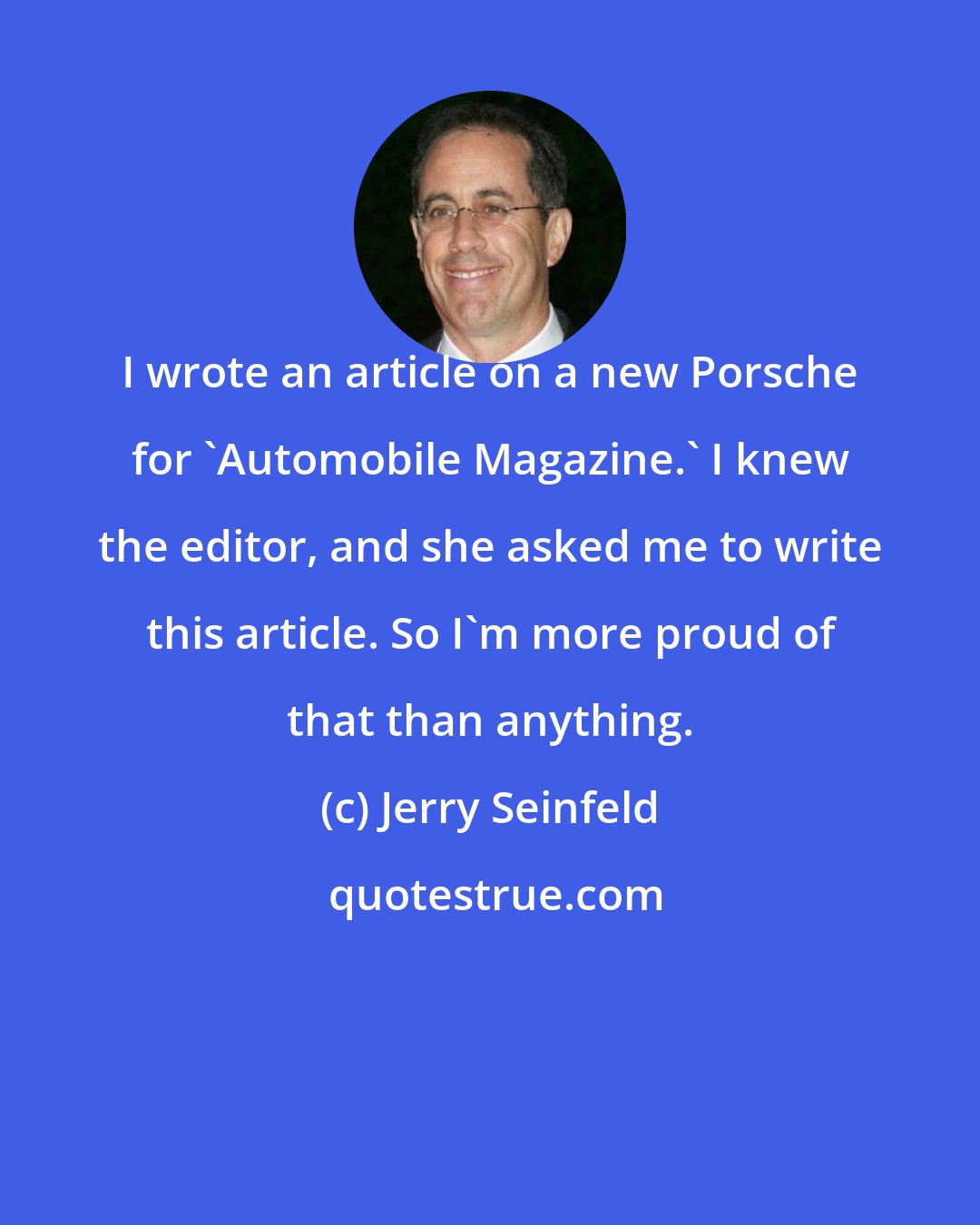 Jerry Seinfeld: I wrote an article on a new Porsche for 'Automobile Magazine.' I knew the editor, and she asked me to write this article. So I'm more proud of that than anything.