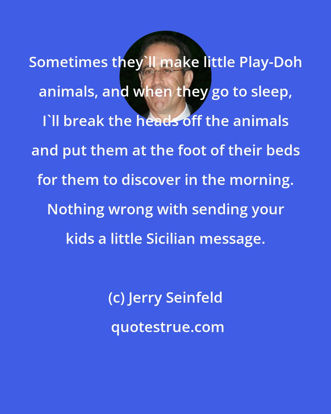 Jerry Seinfeld: Sometimes they'll make little Play-Doh animals, and when they go to sleep, I'll break the heads off the animals and put them at the foot of their beds for them to discover in the morning. Nothing wrong with sending your kids a little Sicilian message.