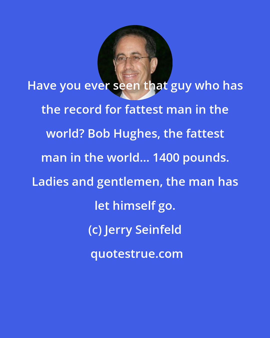 Jerry Seinfeld: Have you ever seen that guy who has the record for fattest man in the world? Bob Hughes, the fattest man in the world... 1400 pounds. Ladies and gentlemen, the man has let himself go.