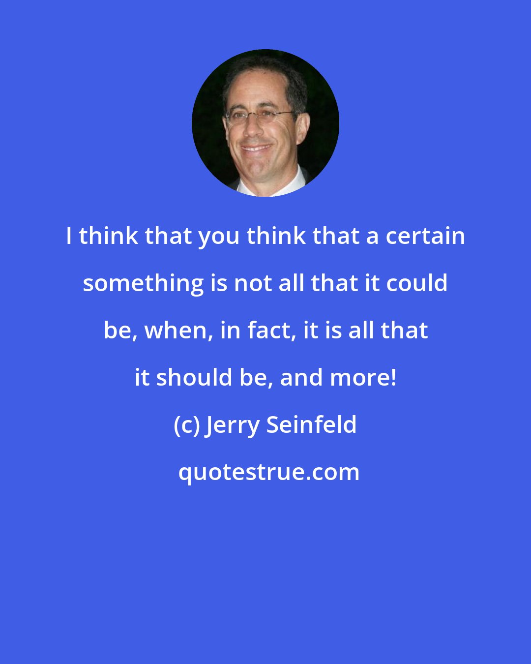 Jerry Seinfeld: I think that you think that a certain something is not all that it could be, when, in fact, it is all that it should be, and more!