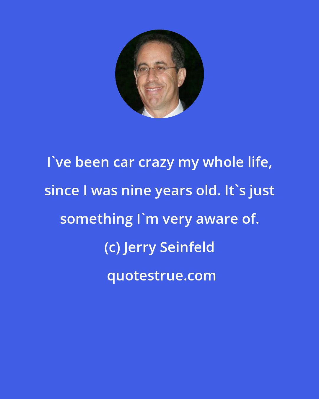 Jerry Seinfeld: I've been car crazy my whole life, since I was nine years old. It's just something I'm very aware of.