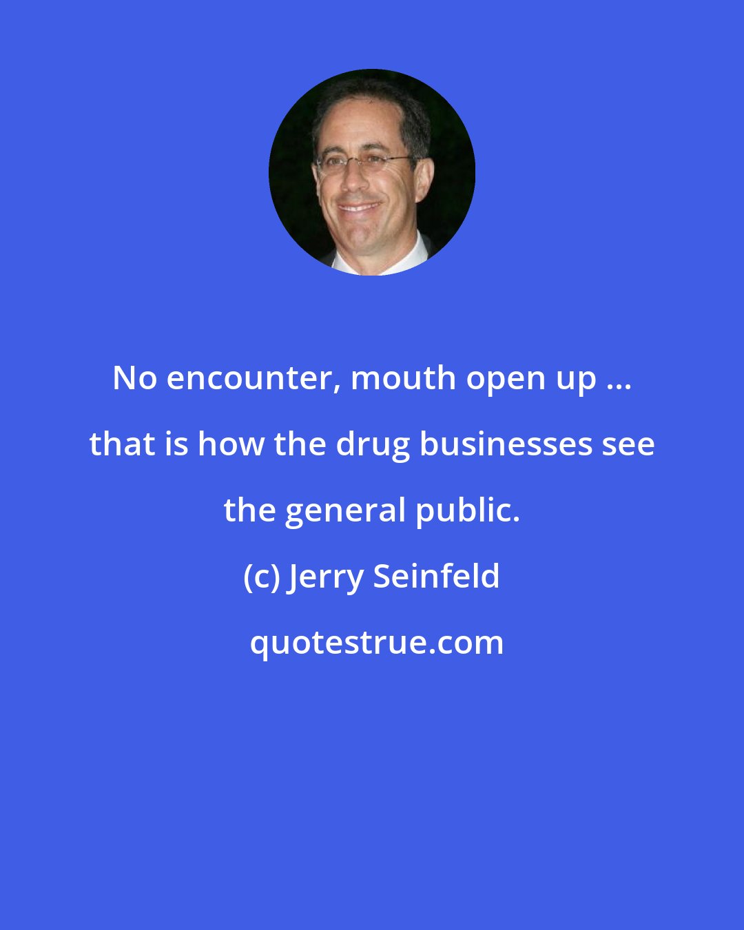 Jerry Seinfeld: No encounter, mouth open up ... that is how the drug businesses see the general public.