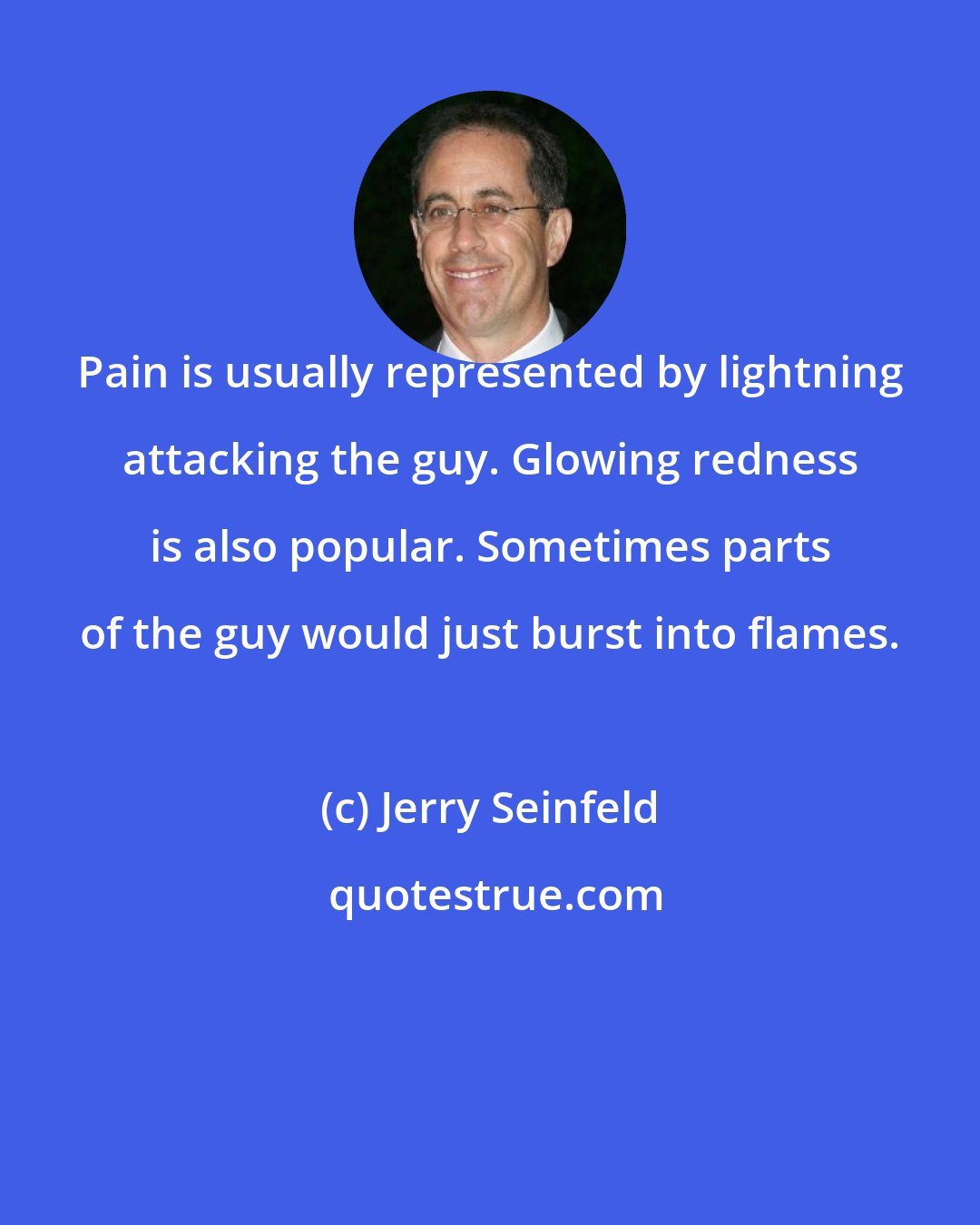 Jerry Seinfeld: Pain is usually represented by lightning attacking the guy. Glowing redness is also popular. Sometimes parts of the guy would just burst into flames.