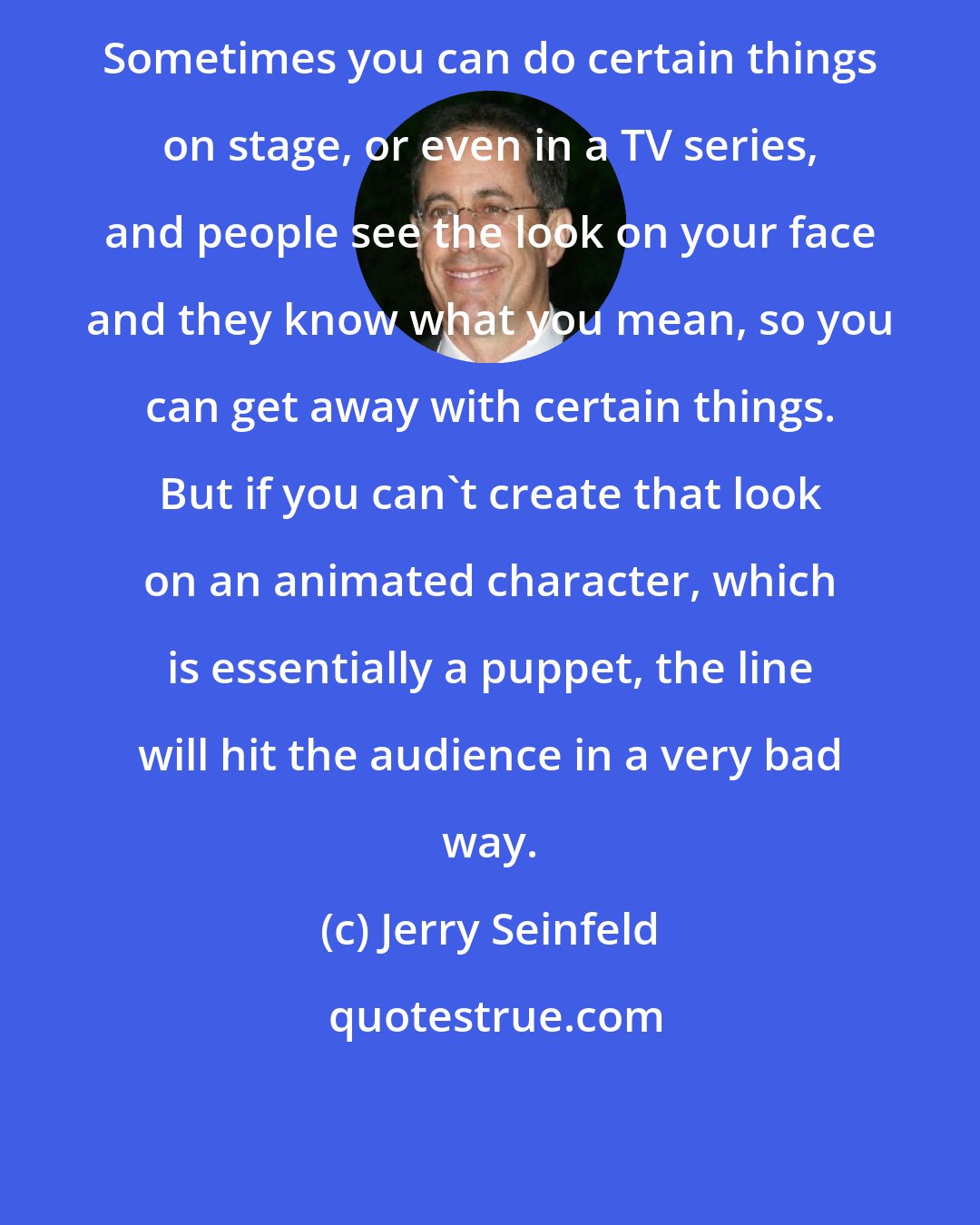 Jerry Seinfeld: Sometimes you can do certain things on stage, or even in a TV series, and people see the look on your face and they know what you mean, so you can get away with certain things. But if you can't create that look on an animated character, which is essentially a puppet, the line will hit the audience in a very bad way.