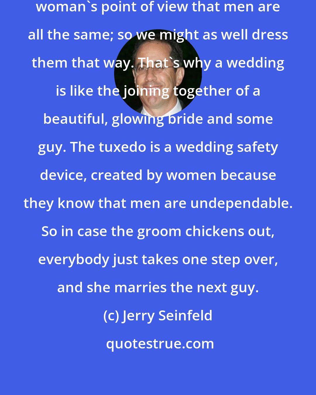 Jerry Seinfeld: The idea behind the tuxedo is the woman's point of view that men are all the same; so we might as well dress them that way. That's why a wedding is like the joining together of a beautiful, glowing bride and some guy. The tuxedo is a wedding safety device, created by women because they know that men are undependable. So in case the groom chickens out, everybody just takes one step over, and she marries the next guy.