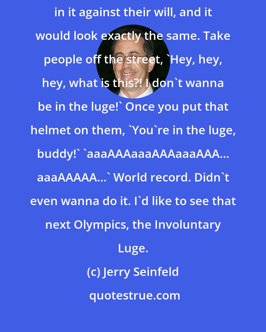 Jerry Seinfeld: The luge is the only Olympic event where you could have people competing in it against their will, and it would look exactly the same. Take people off the street, 'Hey, hey, hey, what is this?! I don't wanna be in the luge!' Once you put that helmet on them, 'You're in the luge, buddy!' 'aaaAAAaaaAAAaaaAAA... aaaAAAAA...' World record. Didn't even wanna do it. I'd like to see that next Olympics, the Involuntary Luge.