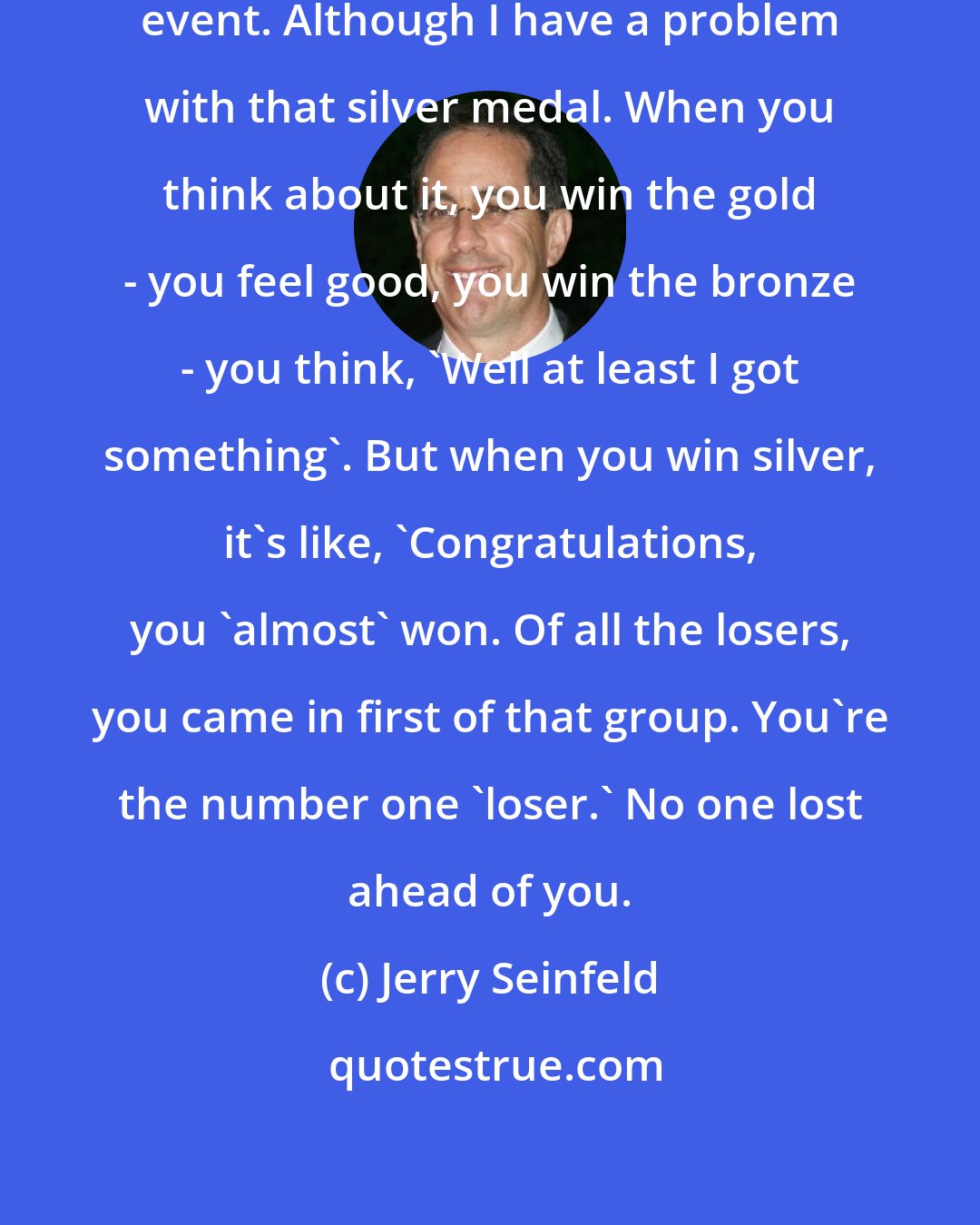 Jerry Seinfeld: The Olympics is my favourite sporting event. Although I have a problem with that silver medal. When you think about it, you win the gold - you feel good, you win the bronze - you think, 'Well at least I got something'. But when you win silver, it's like, 'Congratulations, you 'almost' won. Of all the losers, you came in first of that group. You're the number one 'loser.' No one lost ahead of you.